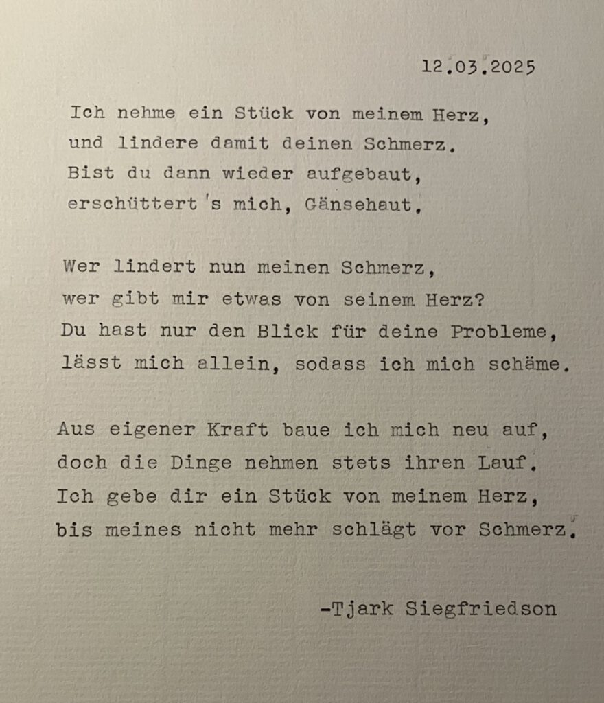 12.03.2025 Ich nehme ein Stück von meinem Herz, und lindere damit deinen Schmerz. Bist du dann wieder aufgebaut, erschütterst's mich Gänsehaut. Wer lindert nun meinen Schmerz, wer gibt mir etwas von seinem Herz? Du hast nur den Blick für deine Probleme, lässt mich allein, sodass ich mich schäme. Aus eigener Kraft baue ich mich neu auf, doch die Dinge nehmen stets ihren Lauf. Ich gebe dir ein Stück von meinem Herz, bis meines nicht mehr schlägt vor Schmerz. -Tjark Siegfriedson